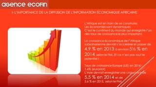 I-L’IMPORTANCE DE LA DIFFUSION DE L’INFORMATION ÉCONOMIQUE AFRICAINE 
L’Afrique est en train de se construire, 
Les économies sont dynamiques 
C’est le continent du monde qui enregistre l’un des taux de croissance le plus important. 
La croissance économique de l’Afrique subsaharienne devrait s’accélérer et passer de 4,9 % en 2013 à environ 5½ % en 2014, selon le FMI. Et ce n’est pas tout le potentiel ! 
Taux de croissance Europe (UE) en 2014 : 
1,6% (eurostat) 
L’Asie devrait enregistrer une croissance de 
5,5% en 2014 et de 
5,6 % en 2015, selon le FMI  