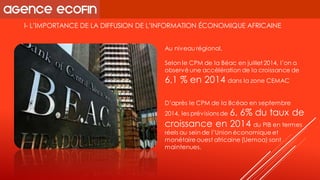 I-L’IMPORTANCE DE LA DIFFUSION DE L’INFORMATION ÉCONOMIQUE AFRICAINE 
Au niveau régional, 
Selon le CPM de la Béacen juillet 2014, l’on a observé une accélération de la croissance de 6,1 % en 2014 dans la zone CEMAC 
D’après le CPM de la Bcéaoen septembre 2014, les prévisions de 6, 6% du taux de croissance en 2014 du PIB en termes réels au sein de l’Union économique et monétaire ouest africaine (Uemoa) sont maintenues.  