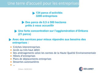 Une terre d’accueil pour les entreprises

                              134 parcs d’activités
                              3200 entreprises

                  Des parcs de 0,5 à 500 hectares
                  prêts à vous accueillir
         Une forte concentration sur l’agglomération d’Orléans
         (21 parcs)
     Avec des services pour mieux répondre aux besoins des
     entreprises :
    Crèches interentreprises
    Accès au très haut débit
    Des aménagements selon les normes de la Haute Qualité Environnementale
    Hôtels d’entreprises
    Plans de déplacements entreprises
    Dessertes autoroutières
    …
         Orléans 28/09/2012
 