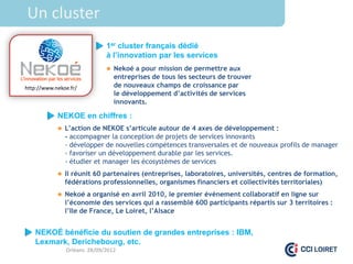 Un cluster
                             1er cluster français dédié
                             à l’innovation par les services
                              Nekoé a pour mission de permettre aux
                                entreprises de tous les secteurs de trouver
http://www.nekoe.fr/            de nouveaux champs de croissance par
                                le développement d’activités de services
                                innovants.

            NEKOE en chiffres :
             L’action de NEKOE s’articule autour de 4 axes de développement :
               - accompagner la conception de projets de services innovants
               - développer de nouvelles compétences transversales et de nouveaux profils de manager
               - favoriser un développement durable par les services.
               - étudier et manager les écosystèmes de services
             Il réunit 60 partenaires (entreprises, laboratoires, universités, centres de formation,
               fédérations professionnelles, organismes financiers et collectivités territoriales)
             Nekoé a organisé en avril 2010, le premier évènement collaboratif en ligne sur
               l’économie des services qui a rassemblé 600 participants répartis sur 3 territoires :
               l’Ile de France, Le Loiret, l’Alsace


   NEKOÉ bénéficie du soutien de grandes entreprises : IBM,
   Lexmark, Derichebourg, etc.
               Orléans 28/09/2012
 