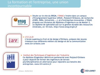 La formation et l’entreprise, une union
incontournable

                      Située sur le site du BRGM, l’ENAG s’insère dans un campus
                        d’Enseignement Supérieur (OSUC, Polytech’Orléans), de recherche
                        (CNRS, INRA, Université,...), et d’entreprises innovantes. L’ENAG
                        propose aux titulaires de diplômes d’ingénieurs ou de Master 2,
                        un diplôme de spécialité axé sur la gestion durable des ressources
                        minérales, en 18 mois. http://www.enag-brgm.fr




             L’E.S.A.D
              L’école supérieure d’art et de design d’Orléans, prépare des jeunes
              créateurs aux différents métiers du design et de la communication
              www.iav-orleans.com




          Institut des Techniques d’ingénieurs de l’industrie
            Ce diplôme d'Ingénieur délivré en partenariat avec Polytech'Orléans
            a pour objectif de former des ingénieurs de terrain
            pluridisciplinaires en alternance pour répondre aux besoins des
            entreprises. www.itii-centre.fr


       Orléans 28/09/2012
 
