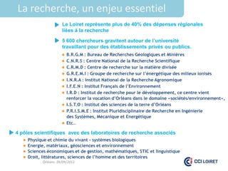 La recherche, un enjeu essentiel
                      Le Loiret représente plus de 40% des dépenses régionales
                      liées à la recherche

                      5 600 chercheurs gravitent autour de l’université
                      travaillant pour des établissements privés ou publics.
                       B.R.G.M : Bureau de Recherches Géologiques et Minières
                       C.N.R.S : Centre National de la Recherche Scientifique
                       C.R.M.D : Centre de recherche sur la matière divisée
                       G.R.E.M.I : Groupe de recherche sur l’énergétique des milieux ionisés
                       I.N.R.A : Institut National de la Recherche Agronomique
                       I.F.E.N : Institut Français de l’Environnement
                       I.R.D : Institut de recherche pour le développement, ce centre vient
                        renforcer la vocation d’Orléans dans le domaine «sociétés/environnement»,
                       I.S.T.O : Institut des sciences de la terre d’Orléans
                       P.R.I.S.M.E : Institut Pluridisciplinaire de Recherche en Ingénierie
                        des Systèmes, Mécanique et Energétique
                       Etc…

4 pôles scientifiques avec des laboratoires de recherche associés
    Physique et chimie du vivant - systèmes biologiques
    Energie, matériaux, géosciences et environnement
    Sciences économiques et de gestion, mathématiques, STIC et linguistique
    Droit, littératures, sciences de l’homme et des territoires
             Orléans 28/09/2012
 