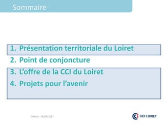 Sommaire



1.   Présentation territoriale du Loiret
2.   Point de conjoncture
3.   L’offre de la CCI du Loiret
4.   Projets pour l’avenir


        Orléans 28/09/2012
 