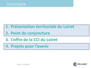 Sommaire



1.   Présentation territoriale du Loiret
2.   Point de conjoncture
3.   L’offre de la CCI du Loiret
4.   Projets pour l’avenir


        Orléans 28/09/2012
 