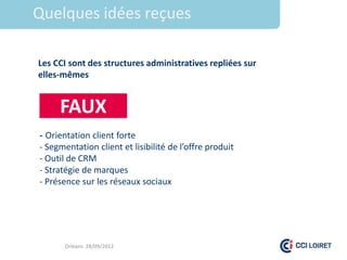 1.Titre idées reçues
 Quelques

  Les CCI sont des structures administratives repliées sur
  elles-mêmes


       FAUX
  - Orientation client forte
  - Segmentation client et lisibilité de l’offre produit
  - Outil de CRM
  - Stratégie de marques
  - Présence sur les réseaux sociaux




         Orléans 28/09/2012
 