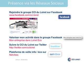 Présence via les Réseaux Sociaux

Rejoindre le groupe CCI du Loiret sur Facebook
www.facebook.com/cci.loiret




Valoriser mon activité dans le groupe Facebook
Mon entreprise dans Loiret Eco
Suivre la CCI du Loiret sur Twitter
http://twitter.com/cciloiret
Plateforme de veille info / éco sur
Netvibes
      Orléans 28/09/2012
 