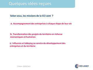Quelques idées reçues

Selon vous, les missions de la CCI sont ?

a. Accompagnement des entreprises à chaque étape de leur vie



b. Transformation des projets du territoire en richesse
économiques et humaines

c. Influence et lobbying au service du développement des
entreprises et du territoire




       Orléans 28/09/2012
 