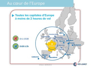 Au cœur de l’Europe

    Toutes les capitales d’Europe
    à moins de 2 heures de vol




                                                          Berlin
                                            Amsterdam
                                 Londres
                                                     Bruxelles
       1h à 1h30                                        Luxembourg
                                                                      Prague
                                                         Munich
                                                                       Vienne
                                                         Genève             Budapest
       1h30 à 2h                           Orléans

                                                          Milan



                                  Madrid                             Rome
                   Lisbonne                 Barcelone




                              Orléans 28/09/2012
 