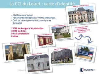 La CCI du Loiret : carte d’identité

 - Etablissement public
 - Parlement d’entreprises (19 000 entreprises)
 - Outil de développement économique et
   territorial

 15 M€ de budget d’exploitation
 36 M€ de bilan
 90 collaborateurs
 6 sites




        Orléans 28/09/2012
 