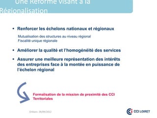 Une Réforme visant à la
Régionalisation

     Renforcer les échelons nationaux et régionaux
      Mutualisation des structures au niveau régional
      Fiscalité unique régionale

     Améliorer la qualité et l’homogénéité des services

     Assurer une meilleure représentation des intérêts
      des entreprises face à la montée en puissance de
      l’échelon régional




               Formalisation de la mission de proximité des CCI
               Territoriales


             Orléans 28/09/2012
 