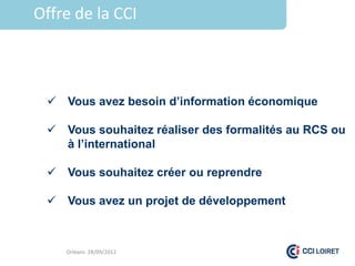 Offre de la CCI



  Vous avez besoin d’information économique

  Vous souhaitez réaliser des formalités au RCS ou
   à l’international

  Vous souhaitez créer ou reprendre

  Vous avez un projet de développement



    Orléans 28/09/2012
 