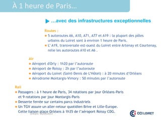 À 1 heure de Paris…
                      …avec des infrastructures exceptionnelles
                  Routes :
                   5 autoroutes A6, A10, A71, A77 et A19 : la plupart des pôles
                    urbains du Loiret sont à environ 1 heure de Paris.
                   L’ A19, transversale est-ouest du Loiret entre Artenay et Courtenay,
                    relie les autoroutes A10 et A6 .

        Air
         Aéroport d'Orly : 1h20 par l’autoroute
         Aéroport de Roissy : 2h par l’autoroute
         Aéroport du Loiret (Saint-Denis de L’Hôtel) : à 20 minutes d’Orléans
         Aérodrome Montargis-Vimory : 50 minutes par l’autoroute

Rail
 Passagers : à 1 heure de Paris, 34 rotations par jour Orléans-Paris
  et 9 rotations par jour Montargis-Paris
 Desserte ferrée sur certains parcs industriels
 Un TGV assure un aller-retour quotidien Brive et Lille-Europe.
  Cette liaison place Orléans à 1h35 de l’aéroport Roissy CDG.
          Orléans 28/09/2012
 