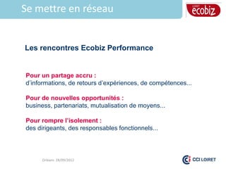Se mettre en réseau


Les rencontres Ecobiz Performance


Pour un partage accru :
d’informations, de retours d’expériences, de compétences...

Pour de nouvelles opportunités :
business, partenariats, mutualisation de moyens...

Pour rompre l’isolement :
des dirigeants, des responsables fonctionnels...



     Orléans 28/09/2012
 
