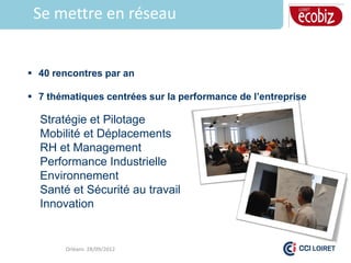 Se mettre en réseau


 40 rencontres par an

 7 thématiques centrées sur la performance de l’entreprise

  Stratégie et Pilotage
  Mobilité et Déplacements
  RH et Management
  Performance Industrielle
  Environnement
  Santé et Sécurité au travail
  Innovation


        Orléans 28/09/2012
 