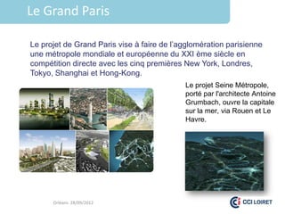 Le Grand Paris

Le projet de Grand Paris vise à faire de l’agglomération parisienne
une métropole mondiale et européenne du XXI ème siècle en
compétition directe avec les cinq premières New York, Londres,
Tokyo, Shanghai et Hong-Kong.
                                            Le projet Seine Métropole,
                                            porté par l'architecte Antoine
                                            Grumbach, ouvre la capitale
                                            sur la mer, via Rouen et Le
                                            Havre.




      Orléans 28/09/2012
 