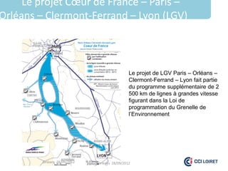 Le projet Cœur de France – Paris –
Orléans – Clermont-Ferrand – Lyon (LGV)



                                               Le projet de LGV Paris – Orléans –
                                               Clermont-Ferrand – Lyon fait partie
                                               du programme supplémentaire de 2
                                               500 km de lignes à grandes vitesse
                                               figurant dans la Loi de
                                               programmation du Grenelle de
                                               l’Environnement




         Orléans 28/09/2012   Orléans 28/09/2012
 