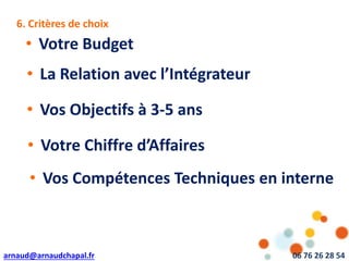 arnaud@arnaudchapal.fr 06 76 26 28 54
6. Critères de choix
• Votre Budget
• La Relation avec l’Intégrateur
• Vos Objectifs à 3-5 ans
• Votre Chiffre d’Affaires
• Vos Compétences Techniques en interne
 