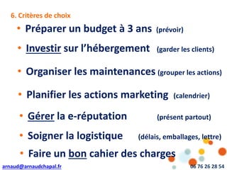 arnaud@arnaudchapal.fr 06 76 26 28 54
6. Critères de choix
• Préparer un budget à 3 ans (prévoir)
• Investir sur l’hébergement (garder les clients)
• Organiser les maintenances (grouper les actions)
• Planifier les actions marketing (calendrier)
• Gérer la e-réputation (présent partout)
• Soigner la logistique (délais, emballages, lettre)
• Faire un bon cahier des charges
 