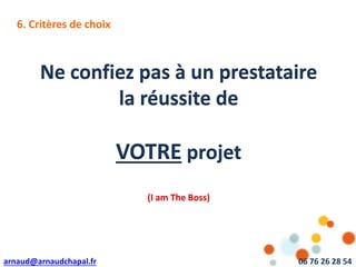 arnaud@arnaudchapal.fr 06 76 26 28 54
Ne confiez pas à un prestataire
la réussite de
VOTRE projet
(I am The Boss)
6. Critères de choix
 