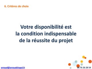 arnaud@arnaudchapal.fr 06 76 26 28 54
Votre disponibilité est
la condition indispensable
de la réussite du projet
6. Critères de choix
 