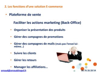 arnaud@arnaudchapal.fr 06 76 26 28 54
NOTRE VISION & VALEUR AJOUTÉE
• Plateforme de vente
Faciliter les actions marketing (Back-Office)
• Organiser la présentation des produits
• Gérer des campagnes de promotions
• Gérer des campagnes de mails (mais pas l’envoi lui-
même…)
• Suivre les clients
• Gérer les retours
• Manager les affiliations…
2. Les fonctions d’une solution E-commerce
 