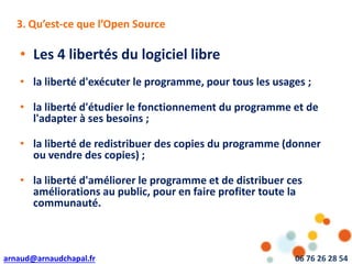 arnaud@arnaudchapal.fr 06 76 26 28 54
NOTRE VISION & VALEUR AJOUTÉE
• Les 4 libertés du logiciel libre
• la liberté d'exécuter le programme, pour tous les usages ;
• la liberté d'étudier le fonctionnement du programme et de
l'adapter à ses besoins ;
• la liberté de redistribuer des copies du programme (donner
ou vendre des copies) ;
• la liberté d'améliorer le programme et de distribuer ces
améliorations au public, pour en faire profiter toute la
communauté.
3. Qu’est-ce que l’Open Source
 