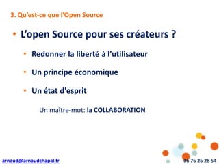 arnaud@arnaudchapal.fr 06 76 26 28 54
NOTRE VISION & VALEUR AJOUTÉE
• L’open Source pour ses créateurs ?
• Redonner la liberté à l’utilisateur
• Un principe économique
• Un état d'esprit
3. Qu’est-ce que l’Open Source
Un maître-mot: la COLLABORATION
 