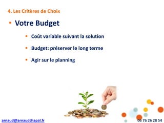 arnaud@arnaudchapal.fr 06 76 26 28 54
NOTRE VISION & VALEUR AJOUTÉE4. Les Critères de Choix
• Votre Budget
 Coût variable suivant la solution
 Budget: préserver le long terme
 Agir sur le planning
 
