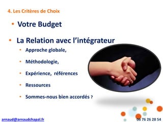 arnaud@arnaudchapal.fr 06 76 26 28 54
NOTRE VISION & VALEUR AJOUTÉE4. Les Critères de Choix
• La Relation avec l’intégrateur
• Votre Budget
• Approche globale,
• Méthodologie,
• Expérience, références
• Ressources
• Sommes-nous bien accordés ?
 