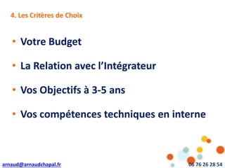 arnaud@arnaudchapal.fr 06 76 26 28 54
NOTRE VISION & VALEUR AJOUTÉE4. Les Critères de Choix
• Votre Budget
• La Relation avec l’Intégrateur
• Vos Objectifs à 3-5 ans
• Vos compétences techniques en interne
 