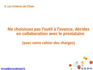 arnaud@arnaudchapal.fr 06 76 26 28 54
NOTRE VISION & VALEUR AJOUTÉE4. Les Critères de Choix
Ne choisissez pas l’outil à l’avance, décidez
en collaboration avec le prestataire
(avec votre cahier des charges)
 