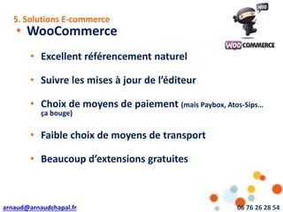 arnaud@arnaudchapal.fr 06 76 26 28 54
NOTRE VISION & VALEUR AJOUTÉE
• WooCommerce
• Excellent référencement naturel
• Suivre les mises à jour de l’éditeur
• Choix de moyens de paiement (mais Paybox, Atos-Sips…
ça bouge)
• Faible choix de moyens de transport
• Beaucoup d’extensions gratuites
5. Solutions E-commerce
 