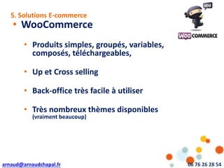 arnaud@arnaudchapal.fr 06 76 26 28 54
NOTRE VISION & VALEUR AJOUTÉE
• WooCommerce
• Produits simples, groupés, variables,
composés, téléchargeables,
• Up et Cross selling
• Back-office très facile à utiliser
• Très nombreux thèmes disponibles
(vraiment beaucoup)
5. Solutions E-commerce
 