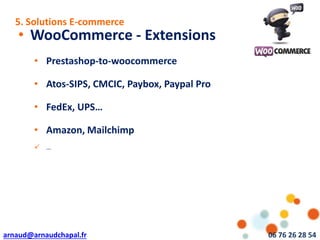 arnaud@arnaudchapal.fr 06 76 26 28 54
NOTRE VISION & VALEUR AJOUTÉE
• WooCommerce - Extensions
• Prestashop-to-woocommerce
• Atos-SIPS, CMCIC, Paybox, Paypal Pro
• FedEx, UPS…
• Amazon, Mailchimp
 …
5. Solutions E-commerce
 