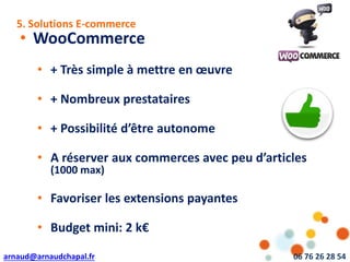 arnaud@arnaudchapal.fr 06 76 26 28 54
NOTRE VISION & VALEUR AJOUTÉE
• WooCommerce
• + Très simple à mettre en œuvre
• + Nombreux prestataires
• + Possibilité d’être autonome
• A réserver aux commerces avec peu d’articles
(1000 max)
• Favoriser les extensions payantes
• Budget mini: 2 k€
5. Solutions E-commerce
 