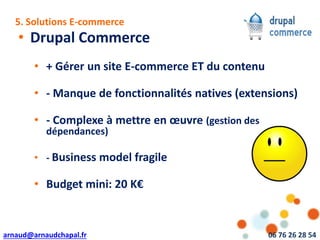 arnaud@arnaudchapal.fr 06 76 26 28 54
NOTRE VISION & VALEUR AJOUTÉE
• Drupal Commerce
• + Gérer un site E-commerce ET du contenu
• - Manque de fonctionnalités natives (extensions)
• - Complexe à mettre en œuvre (gestion des
dépendances)
• - Business model fragile
• Budget mini: 20 K€
5. Solutions E-commerce
 