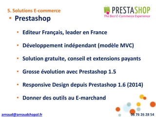 arnaud@arnaudchapal.fr 06 76 26 28 54
NOTRE VISION & VALEUR AJOUTÉE
• Prestashop
• Editeur Français, leader en France
• Développement indépendant (modèle MVC)
• Solution gratuite, conseil et extensions payants
• Grosse évolution avec Prestashop 1.5
• Responsive Design depuis Prestashop 1.6 (2014)
• Donner des outils au E-marchand
5. Solutions E-commerce
 