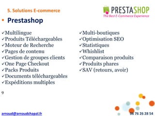 arnaud@arnaudchapal.fr 06 76 26 28 54
NOTRE VISION & VALEUR AJOUTÉE
• Prestashop
Multilingue Multi-boutiques
Produits Téléchargeables Optimisation SEO
Moteur de Recherche Statistiques
Pages de contenu Whishlist
Gestion de groupes clients Comparaison produits
One Page Checkout Produits phares
Packs Produits SAV (retours, avoir)
Documents téléchargeables
Expéditions multiples
9
5. Solutions E-commerce
 
