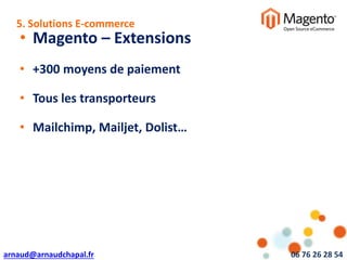 arnaud@arnaudchapal.fr 06 76 26 28 54
NOTRE VISION & VALEUR AJOUTÉE
• Magento – Extensions
• +300 moyens de paiement
• Tous les transporteurs
• Mailchimp, Mailjet, Dolist…
5. Solutions E-commerce
 