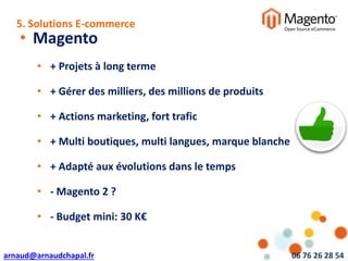 arnaud@arnaudchapal.fr 06 76 26 28 54
NOTRE VISION & VALEUR AJOUTÉE
• Magento
• + Projets à long terme
• + Gérer des milliers, des millions de produits
• + Actions marketing, fort trafic
• + Multi boutiques, multi langues, marque blanche
• + Adapté aux évolutions dans le temps
• - Magento 2 ?
• - Budget mini: 30 K€
5. Solutions E-commerce
 