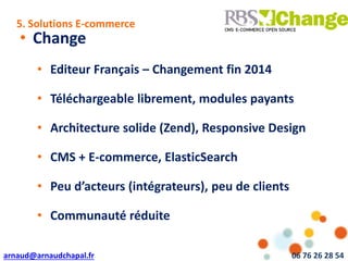arnaud@arnaudchapal.fr 06 76 26 28 54
NOTRE VISION & VALEUR AJOUTÉE
• Change
• Editeur Français – Changement fin 2014
• Téléchargeable librement, modules payants
• Architecture solide (Zend), Responsive Design
• CMS + E-commerce, ElasticSearch
• Peu d’acteurs (intégrateurs), peu de clients
• Communauté réduite
5. Solutions E-commerce
 