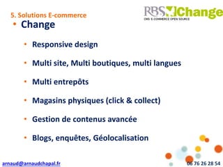arnaud@arnaudchapal.fr 06 76 26 28 54
NOTRE VISION & VALEUR AJOUTÉE
• Change
• Responsive design
• Multi site, Multi boutiques, multi langues
• Multi entrepôts
• Magasins physiques (click & collect)
• Gestion de contenus avancée
• Blogs, enquêtes, Géolocalisation
5. Solutions E-commerce
 