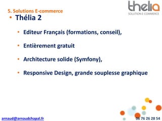 arnaud@arnaudchapal.fr 06 76 26 28 54
NOTRE VISION & VALEUR AJOUTÉE
• Thélia 2
• Editeur Français (formations, conseil),
• Entièrement gratuit
• Architecture solide (Symfony),
• Responsive Design, grande souplesse graphique
5. Solutions E-commerce
 