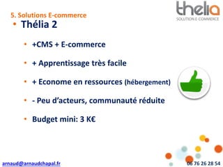 arnaud@arnaudchapal.fr 06 76 26 28 54
NOTRE VISION & VALEUR AJOUTÉE
• Thélia 2
• +CMS + E-commerce
• + Apprentissage très facile
• + Econome en ressources (hébergement)
• - Peu d’acteurs, communauté réduite
• Budget mini: 3 K€
5. Solutions E-commerce
 