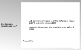 Une économie française morose? Le E-commerce enregistre un chiffre d’affaires en hausse de 26% au premier trimestre 2009 Le nombre de nouveaux sites ouverts en un an s’élève à 12 000 *  Source FEVAD 