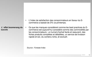 L’ effet boomerang du succès L’index de satisfaction des consommateurs en faveur du E-commerce a baissé de 2% ce printemps.  Ce que les marques considèrent comme les best practices du E-commerce est aujourd’hui considéré comme des commodités par les consommateurs : un tunnel d’achat facile et rassurant, des fiches produits complètes et détaillées, un service de livraison rapide et sûr, du contenu riche, et exclusif. Source : Foresee Index 