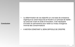 Conclusion La détermination de vos objectifs sur une base de croissance organique du canal risque de se heurter à un principe de réalité : ce canal est vivant et avide d’innovation, il est nécessaire d’investir en permanence pour rester au niveau d’exigence minimal des consommateurs  A MOYEN CONSTANT IL SERA DIFFICILE DE CROITRE 