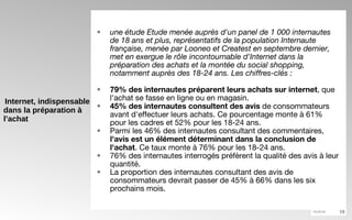 Internet, indispensable dans la préparation à l’achat une étude Etude menée auprès d'un panel de 1 000 internautes de 18 ans et plus, représentatifs de la population Internaute française, menée par Looneo et Createst en septembre dernier, met en exergue le rôle incontournable d'Internet dans la préparation des achats et la montée du social shopping, notamment auprès des 18-24 ans. Les chiffres-clés :  79% des internautes préparent leurs achats sur internet , que l'achat se fasse en ligne ou en magasin.  45% des internautes consultent des avis  de consommateurs avant d'effectuer leurs achats. Ce pourcentage monte à 61% pour les cadres et 52% pour les 18-24 ans.  Parmi les 46% des internautes consultant des commentaires,  l'avis est un élément déterminant dans la conclusion de l'achat . Ce taux monte à 76% pour les 18-24 ans.  76% des internautes interrogés préfèrent la qualité des avis à leur quantité.  La proportion des internautes consultant des avis de consommateurs devrait passer de 45% à 66% dans les six prochains mois.  