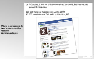 Même les marques de luxe investissent les réseaux communautaires Le 7 Octobre, à 14h30, diffusion en direct du défilé, les internautes peuvent s’exprimer 600 000 fans sur facebook en Juillet 2009 40 000 membres sur Twitter@LouisVuitton_US  