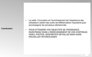 Conclusion La veille, l’innovation et l’enrichissement de l’expérience des utilisateurs restent des outils de différenciation importants pour accompagner les processus décisionnels POUR ATTEINDRE VOS OBJECTIFS DE CROISSANCE, INVESTISSEZ DANS L’ENRICHISSEMENT DE VOS CONTENUS: VIDEO, PHOTOS, DESCRIPTIFS DETAILLES MAIS AUSSI NOUVELLES TECHNOLOGIES  